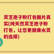 灵芝孢子粉打包图片真实(纯天然灵芝孢子粉打包，让您更健康水灵的选择)