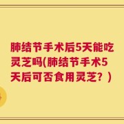 肺结节手术后5天能吃灵芝吗(肺结节手术5天后可否食用灵芝？)