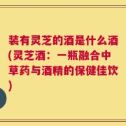 装有灵芝的酒是什么酒(灵芝酒：一瓶融合中草药与酒精的保健佳饮)