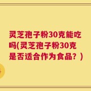 灵芝孢子粉30克能吃吗(灵芝孢子粉30克是否适合作为食品？)