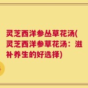 灵芝西洋参丛草花汤(灵芝西洋参草花汤：滋补养生的好选择)