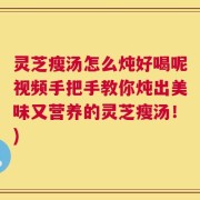 灵芝瘦汤怎么炖好喝呢视频手把手教你炖出美味又营养的灵芝瘦汤！)