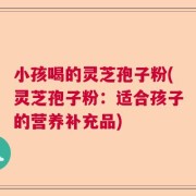 小孩喝的灵芝孢子粉(灵芝孢子粉：适合孩子的营养补充品)
