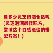 用多少灵芝泡酒合适呢(灵芝泡酒最佳配方，尝试这个口感绝佳的搭配方案！)
