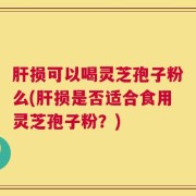 肝损可以喝灵芝孢子粉么(肝损是否适合食用灵芝孢子粉？)