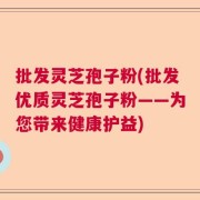 批发灵芝孢子粉(批发优质灵芝孢子粉——为您带来健康护益)