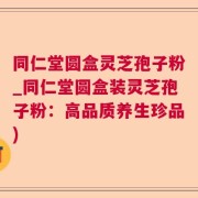 同仁堂圆盒灵芝孢子粉_同仁堂圆盒装灵芝孢子粉：高品质养生珍品)