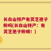 长白山特产有灵芝孢子粉吗(长白山特产：有灵芝孢子粉哦！)