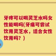 牙疼可以喝灵芝水吗女性能喝吗(牙痛可尝试饮用灵芝水，适合女性饮用吗？)