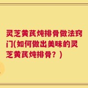 灵芝黄芪炖排骨做法窍门(如何做出美味的灵芝黄芪炖排骨？)