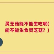 灵芝菇能不能生吃呢(能不能生食灵芝菇？)