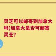 灵芝可以邮寄到加拿大吗(加拿大是否可邮寄灵芝？
