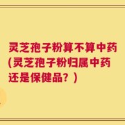 灵芝孢子粉算不算中药(灵芝孢子粉归属中药还是保健品？)