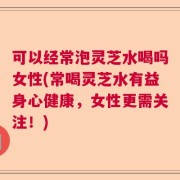 可以经常泡灵芝水喝吗女性(常喝灵芝水有益身心健康，女性更需关注！)