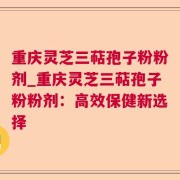 重庆灵芝三萜孢子粉粉剂_重庆灵芝三萜孢子粉粉剂：高效保健新选择