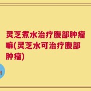 灵芝煮水治疗腹部肿瘤嘛(灵芝水可治疗腹部肿瘤)