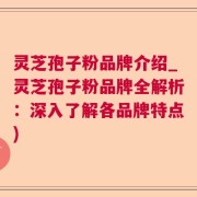 灵芝孢子粉品牌介绍_灵芝孢子粉品牌全解析：深入了解各品牌特点)