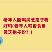 老年人能喝灵芝孢子粉好吗(老年人可否食用灵芝孢子粉？)