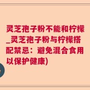 灵芝孢子粉不能和柠檬_灵芝孢子粉与柠檬搭配禁忌：避免混合食用以保护健康)