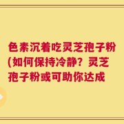 色素沉着吃灵芝孢子粉(如何保持冷静？灵芝孢子粉或可助你达成