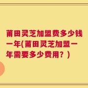 莆田灵芝加盟费多少钱一年(莆田灵芝加盟一年需要多少费用？)