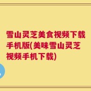 雪山灵芝美食视频下载手机版(美味雪山灵芝视频手机下载)