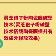 灵芝孢子粉陶瓷膜破壁技术(灵芝孢子粉破壁技术搭载陶瓷膜提升有效成分释放效果)