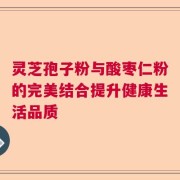灵芝孢子粉与酸枣仁粉的完美结合提升健康生活品质
