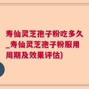 寿仙灵芝孢子粉吃多久_寿仙灵芝孢子粉服用周期及效果评估)