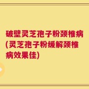 破壁灵芝孢子粉颈椎病(灵芝孢子粉缓解颈椎病效果佳)