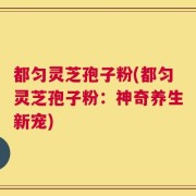都匀灵芝孢子粉(都匀灵芝孢子粉：神奇养生新宠)
