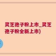 灵芝孢子粉上市_灵芝孢子粉全新上市)