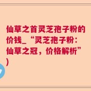 仙草之首灵芝孢子粉的价钱_“灵芝孢子粉：仙草之冠，价格解析”)