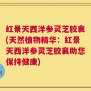 红景天西洋参灵芝胶襄(天然植物精华：红景天西洋参灵芝胶襄助您保持健康)