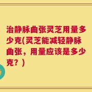 治静脉曲张灵芝用量多少克(灵芝能减轻静脉曲张，用量应该是多少克？)