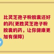 比灵芝孢子粉胶囊还好的药(更胜灵芝孢子粉胶囊的药，让你健康更加有保障)