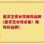 菌灵芝煮水饺推荐品牌(菌灵芝水饺必备！推荐好品牌)