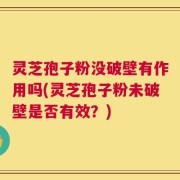 灵芝孢子粉没破壁有作用吗(灵芝孢子粉未破壁是否有效？)