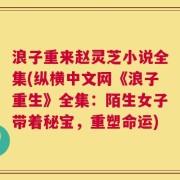浪子重来赵灵芝小说全集(纵横中文网《浪子重生》全集：陌生女子带着秘宝，重塑命运)