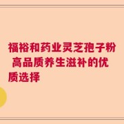 福裕和药业灵芝孢子粉 高品质养生滋补的优质选择
