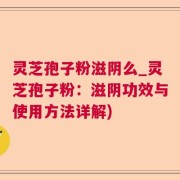 灵芝孢子粉滋阴么_灵芝孢子粉：滋阴功效与使用方法详解)