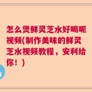 怎么煲鲜灵芝水好喝呢视频(制作美味的鲜灵芝水视频教程，安利给你！)