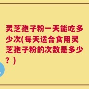 灵芝孢子粉一天能吃多少次(每天适合食用灵芝孢子粉的次数是多少？)