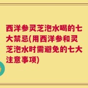 西洋参灵芝泡水喝的七大禁忌(用西洋参和灵芝泡水时需避免的七大注意事项)