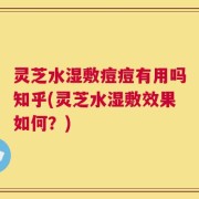 灵芝水湿敷痘痘有用吗知乎(灵芝水湿敷效果如何？)