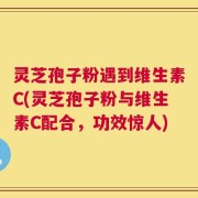 灵芝孢子粉遇到维生素C(灵芝孢子粉与维生素C配合，功效惊人)