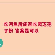 吃河鱼后能否吃灵芝孢子粉 答案是可以