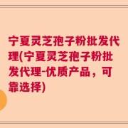 宁夏灵芝孢子粉批发代理(宁夏灵芝孢子粉批发代理-优质产品，可靠选择)