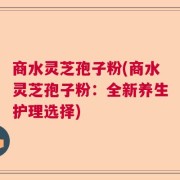 商水灵芝孢子粉(商水灵芝孢子粉：全新养生护理选择)