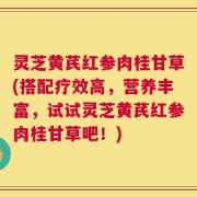 灵芝黄芪红参肉桂甘草(搭配疗效高，营养丰富，试试灵芝黄芪红参肉桂甘草吧！)